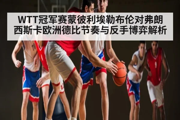 WTT冠军赛蒙彼利埃勒布伦对弗朗西斯卡欧洲德比节奏与反手博弈解析