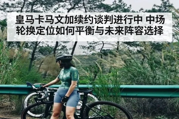 皇马卡马文加续约谈判进行中 中场轮换定位如何平衡与未来阵容选择