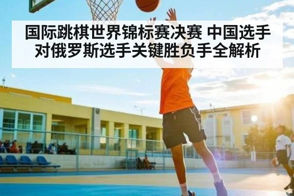 国际跳棋世界锦标赛决赛 中国选手对俄罗斯选手关键胜负手全解析
