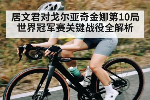 居文君对戈尔亚奇金娜第10局世界冠军赛关键战役全解析